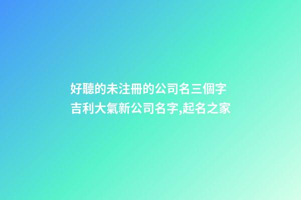 好聽的未注冊的公司名三個字 吉利大氣新公司名字,起名之家-第1張-公司起名-玄機派